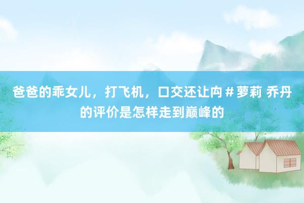 爸爸的乖女儿，打飞机，口交还让禸＃萝莉 乔丹的评价是怎样走到