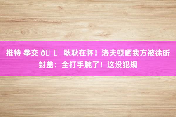 推特 拳交 😠耿耿在怀！洛夫顿晒我方被徐昕封盖：全打手腕了！