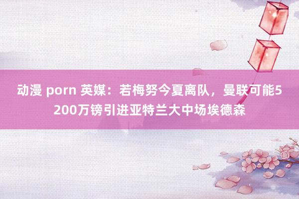 动漫 porn 英媒：若梅努今夏离队，曼联可能5200万镑引进亚特兰大中场埃德森