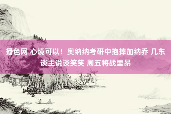 播色网 心境可以！奥纳纳考研中抱摔加纳乔 几东谈主说谈笑笑 