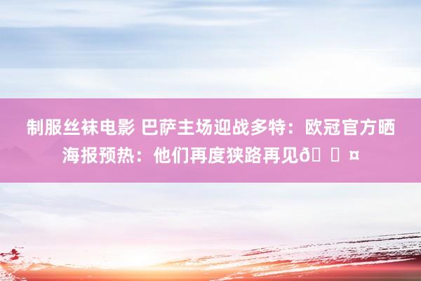 制服丝袜电影 巴萨主场迎战多特：欧冠官方晒海报预热：他们再度