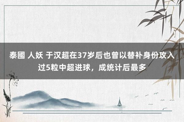 泰國 人妖 于汉超在37岁后也曾以替补身份攻入过5粒中超进球