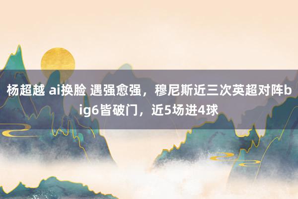 杨超越 ai换脸 遇强愈强，穆尼斯近三次英超对阵big6皆破