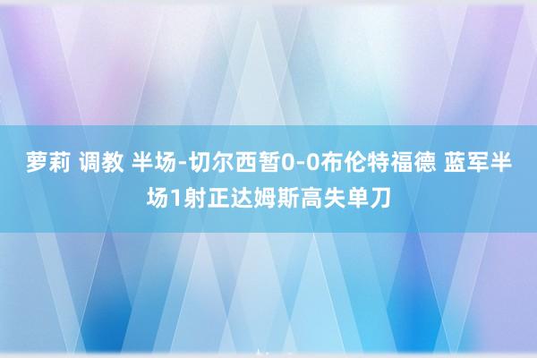萝莉 调教 半场-切尔西暂0-0布伦特福德 蓝军半场1射正达