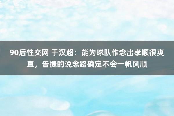 90后性交网 于汉超：能为球队作念出孝顺很爽直，告捷的说念路