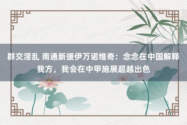 群交淫乱 南通新援伊万诺维奇：念念在中国解释我方，我会在中甲