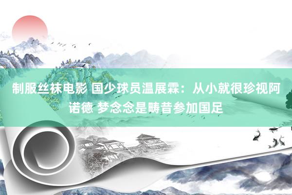 制服丝袜电影 国少球员温展霖：从小就很珍视阿诺德 梦念念是畴