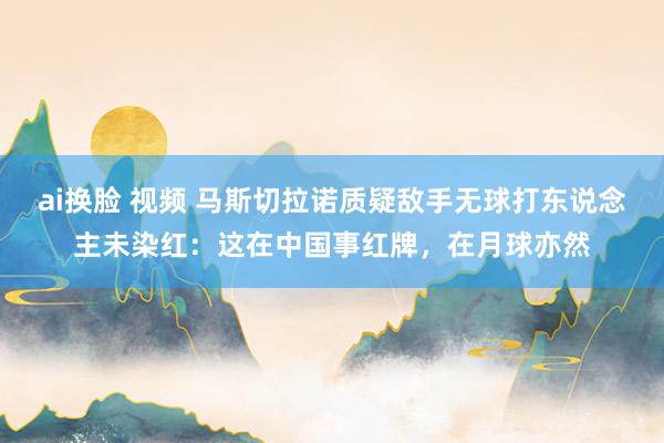 ai换脸 视频 马斯切拉诺质疑敌手无球打东说念主未染红：这在
