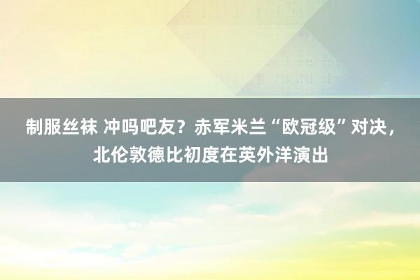 制服丝袜 冲吗吧友？赤军米兰“欧冠级”对决，北伦敦德比初度在
