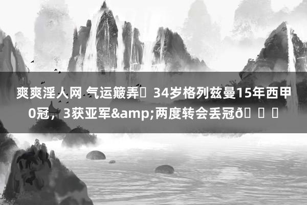 爽爽淫人网 气运簸弄❗34岁格列兹曼15年西甲0冠，3获亚军